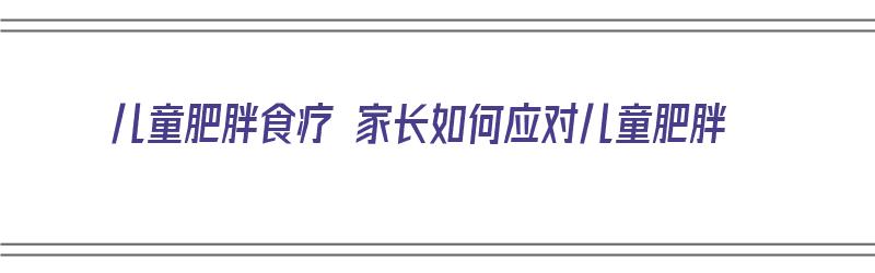 儿童肥胖食疗 家长如何应对儿童肥胖（小儿肥胖饮食）