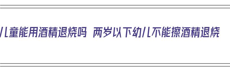 儿童能用酒精退烧吗 两岁以下幼儿不能擦酒精退烧（两岁孩子能用酒精退烧吗）