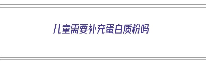 儿童需要补充蛋白质粉吗（儿童需要补充蛋白粉吗?）