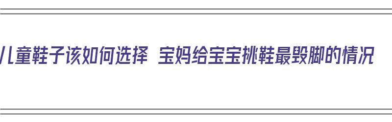 儿童鞋子该如何选择 宝妈给宝宝挑鞋最毁脚的情况（小宝宝的鞋怎么选）