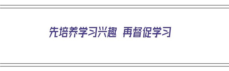 先培养学习兴趣 再督促学习（然后培养兴趣）