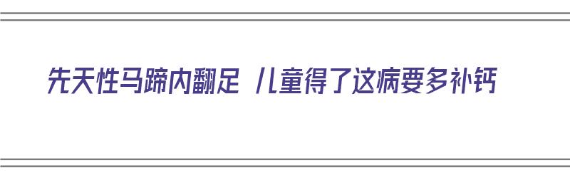 先天性马蹄内翻足 儿童得了这病要多补钙（先天性马蹄内翻足的治疗）