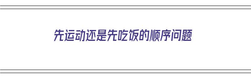 先运动还是先吃饭的顺序问题（先运动还是先吃饭?）