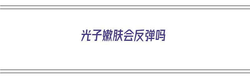 光子嫩肤会反弹吗（光子嫩肤会反弹吗?能保持多久?）