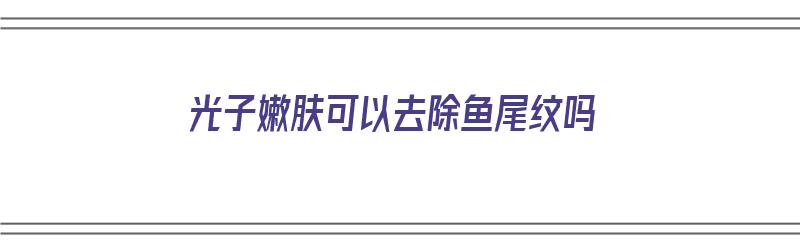 光子嫩肤可以去除鱼尾纹吗（光子嫩肤可以去除鱼尾纹吗）