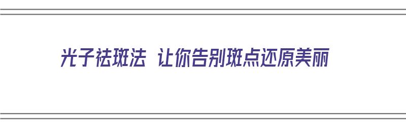 光子祛斑法 让你告别斑点还原美丽（光子祛斑效果如何）