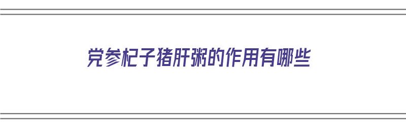 党参杞子猪肝粥的作用有哪些（党参杞子猪肝粥的作用有哪些功效）