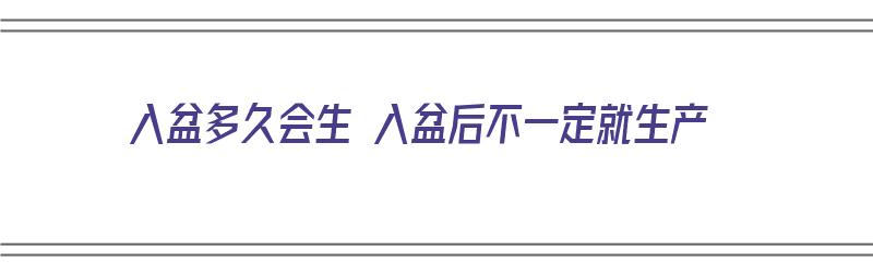 入盆多久会生 入盆后不一定就生产（入盆多久才会生孩子）