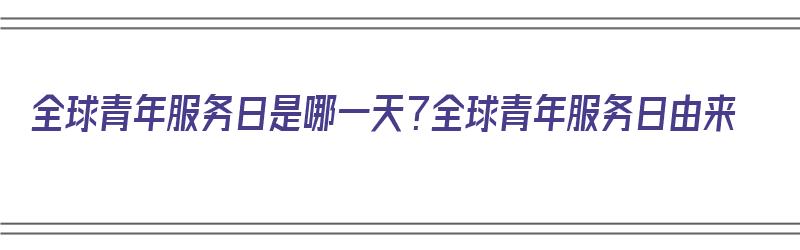 全球青年服务日是哪一天？全球青年服务日由来（全球青年服务日活动策划）