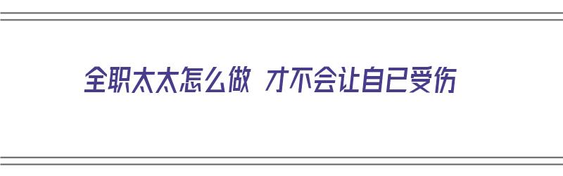 全职太太怎么做 才不会让自已受伤（全职太太应该怎么做）