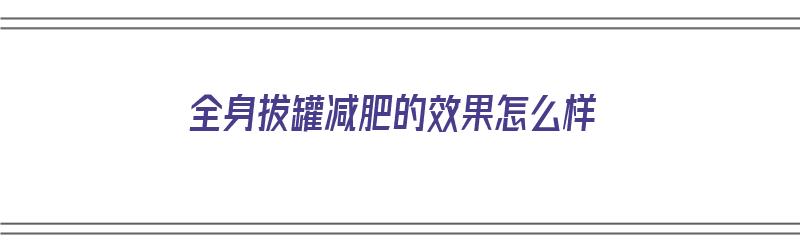 全身拔罐减肥的效果怎么样（全身拔罐减肥的效果怎么样啊）