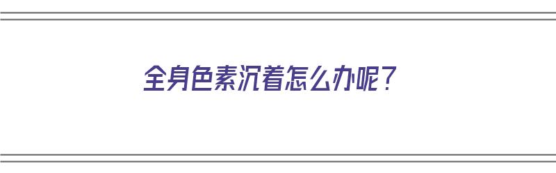 全身色素沉着怎么办呢？（全身色素沉着怎么办呢图片）