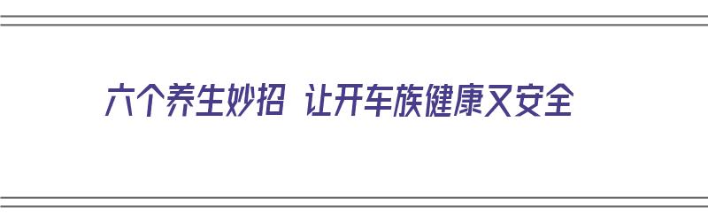 六个养生妙招 让开车族健康又安全（开车养车小技巧）