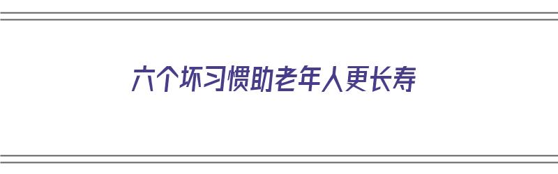 六个坏习惯助老年人更长寿（什么有助于老年人充实生活）