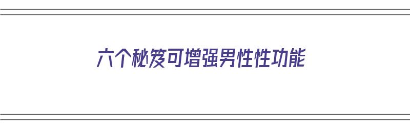 六个秘笈可增强男性性功能（增强男性功能最好的方法）