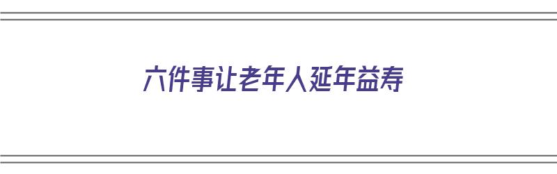 六件事让老年人延年益寿（六件事让老年人延年益寿的事例）