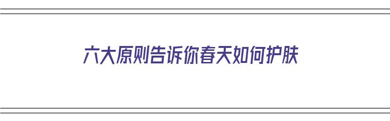 六大原则告诉你春天如何护肤（春天应该如何护肤）