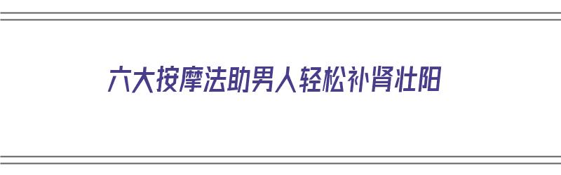 六大按摩法助男人轻松补肾壮阳（按摩补肾壮阳手法 图解）