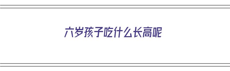 六岁孩子吃什么长高呢（六岁孩子吃什么长高呢最快）