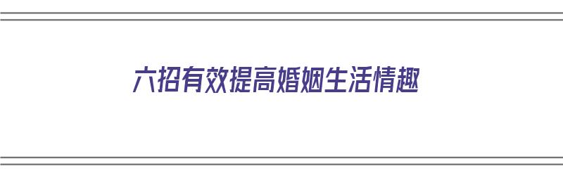 六招有效提高婚姻生活情趣（如何提高婚姻幸福感）