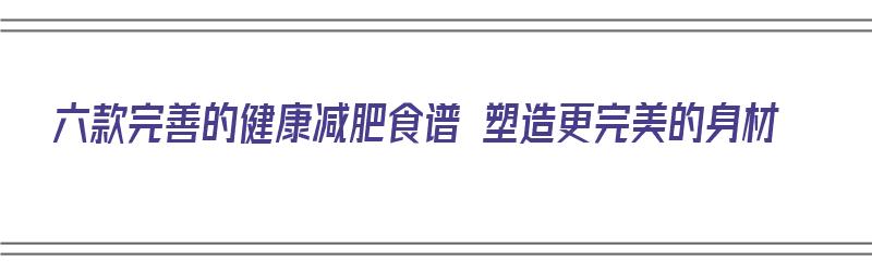 六款完善的健康减肥食谱 塑造更完美的身材（健康减肥的食谱大全）