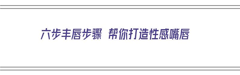 六步丰唇步骤 帮你打造性感嘴唇（六步丰唇步骤 帮你打造性感嘴唇图片）