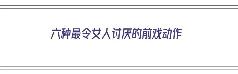 六种最令女人讨厌的前戏动作（六种最令女人讨厌的前戏动作视频）