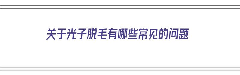 关于光子脱毛有哪些常见的问题（关于光子脱毛有哪些常见的问题呢）