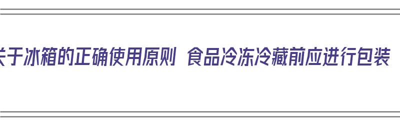 关于冰箱的正确使用原则 食品冷冻冷藏前应进行包装（冰箱内食品冷藏或冷冻要严格按）