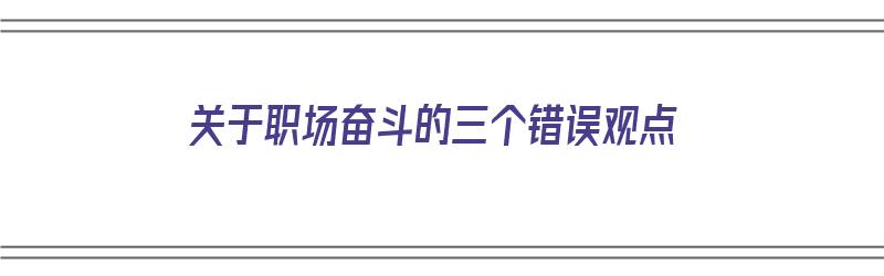 关于职场奋斗的三个错误观点（关于职场的几件事）