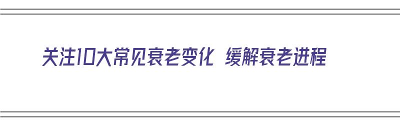 关注10大常见衰老变化 缓解衰老进程（关注10大常见衰老变化 缓解衰老进程的问题）