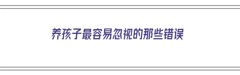 养孩子最容易忽视的那些错误（养孩子最容易忽视的那些错误行为）