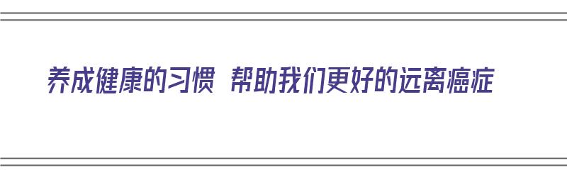 养成健康的习惯 帮助我们更好的远离癌症（保持健康,远离疾病）