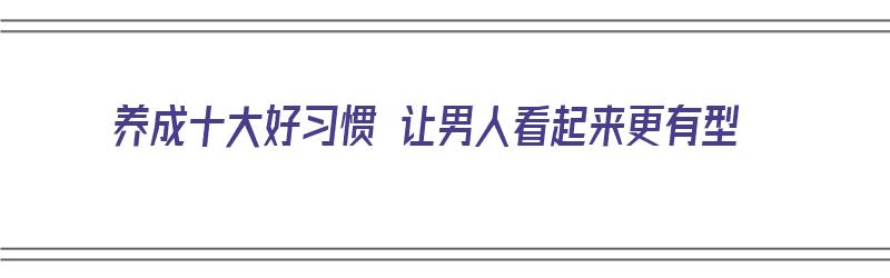 养成十大好习惯 让男人看起来更有型（好男人如何养成）