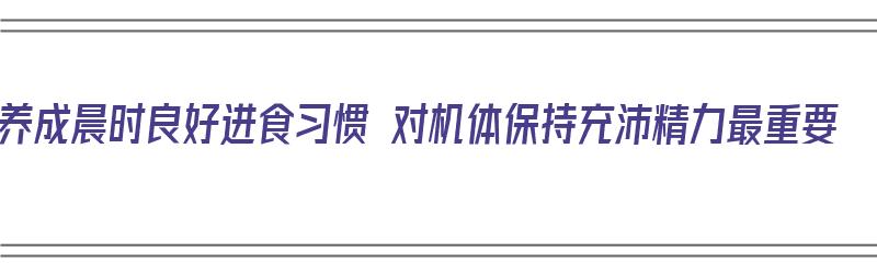 养成晨时良好进食习惯 对机体保持充沛精力最重要（晨间锻炼注意事项）