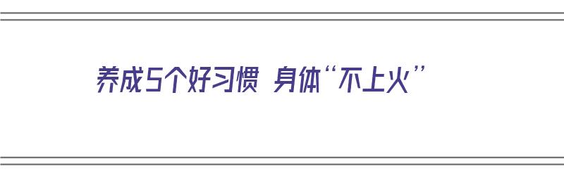 养成5个好习惯 身体“不上火”（如何养成不易上火体质）