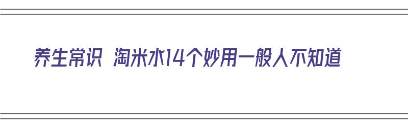 养生常识 淘米水14个妙用一般人不知道（淘米水有什么妙用?）