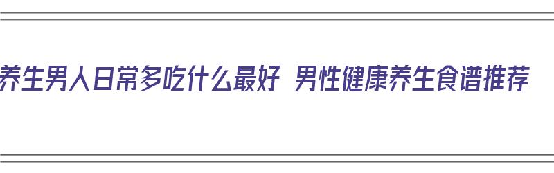 养生男人日常多吃什么最好 男性健康养生食谱推荐（男性养生一般吃什么呢）