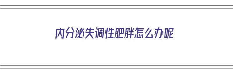 内分泌失调性肥胖怎么办呢（内分泌失调性肥胖怎么办呢吃什么药）