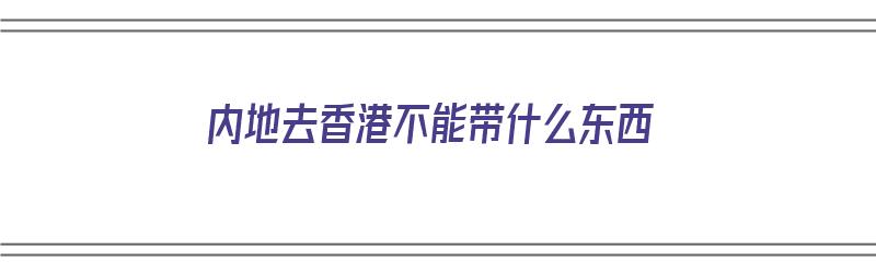 内地去香港不能带什么东西（内地去香港不能带什么东西呢）