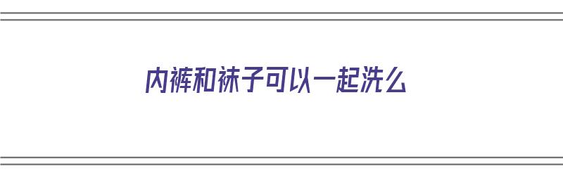 内裤和袜子可以一起洗么（内裤和袜子可以一起洗么洗的危害）