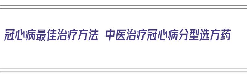 冠心病最佳治疗方法 中医治疗冠心病分型选方药（中医治冠心病的方剂）