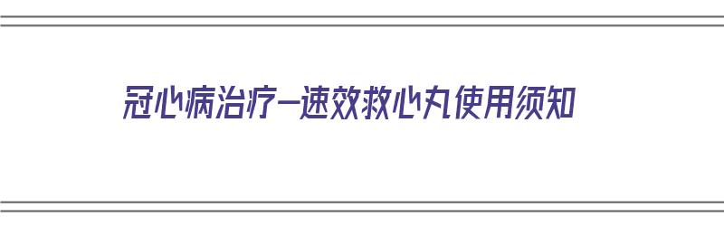 冠心病治疗-速效救心丸使用须知（速效救心丸治冠心病有效吗）