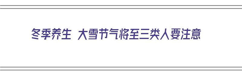 冬季养生 大雪节气将至三类人要注意（大雪季节养生该注意些什么）