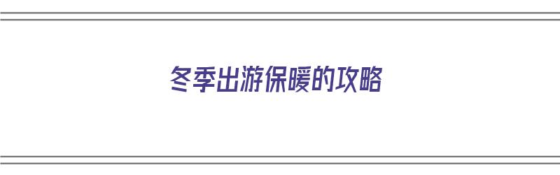 冬季出游保暖的攻略（冬季出游必备清单）