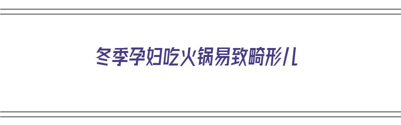 冬季孕妇吃火锅易致畸形儿（孕妇吃火锅会畸形吗）