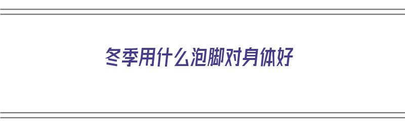 冬季用什么泡脚对身体好（冬季用什么泡脚对身体好呢）