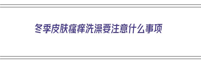 冬季皮肤瘙痒洗澡要注意什么事项（冬季皮肤瘙痒洗澡要注意什么事项呢）