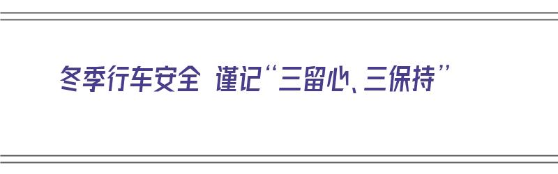 冬季行车安全 谨记“三留心、三保持”（冬季行车安全措施有哪些）