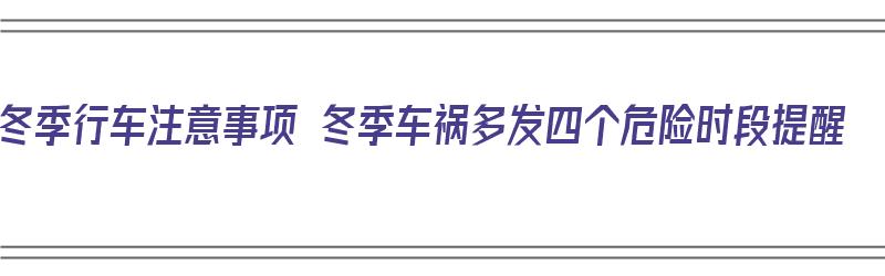 冬季行车注意事项 冬季车祸多发四个危险时段提醒（冬季行车注意安全事项）